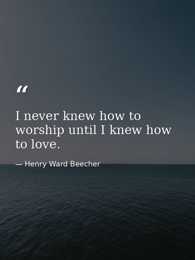 I never knew how to worship until I knew how to love. — Henry Ward Beecher