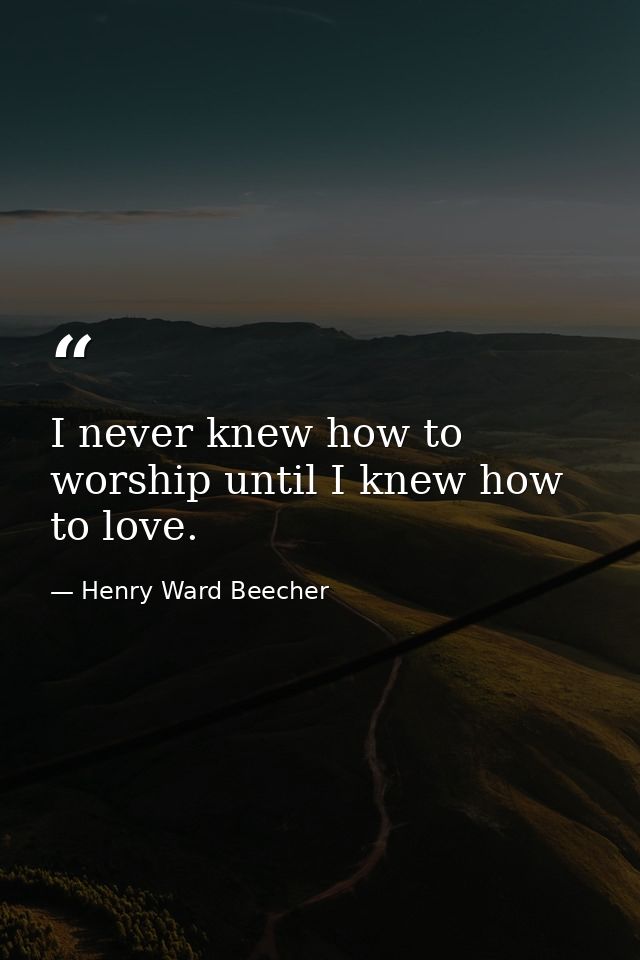 I never knew how to worship until I knew how to love. — Henry Ward Beecher