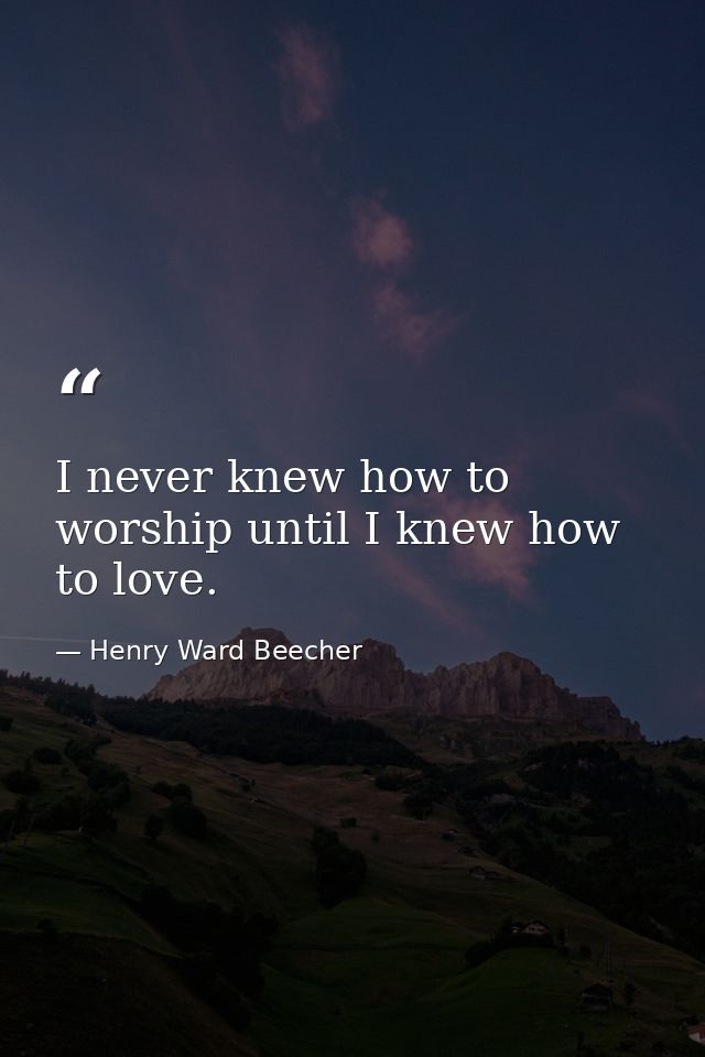 I never knew how to worship until I knew how to love. — Henry Ward Beecher
