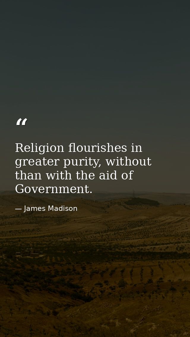 Religion flourishes in greater purity, without than with the aid of Government. — James Madison