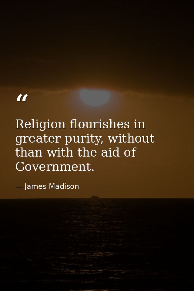 Religion flourishes in greater purity, without than with the aid of Government. — James Madison