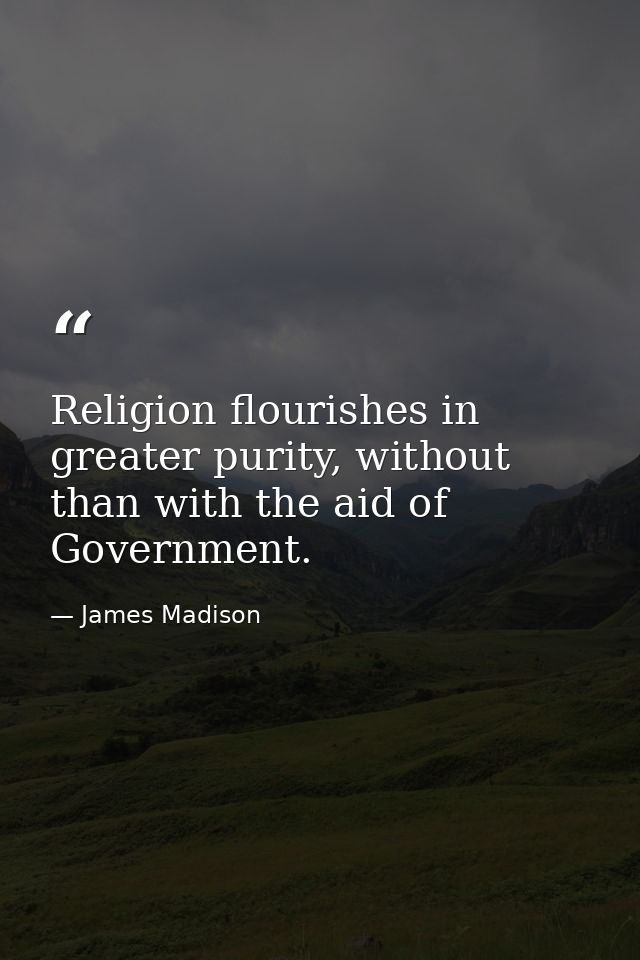 Religion flourishes in greater purity, without than with the aid of Government. — James Madison