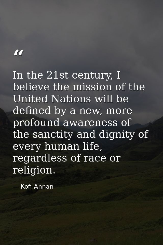 In the 21st century, I believe the mission of the United Nations will be defined by a new, more profound awareness of th — Kofi Annan