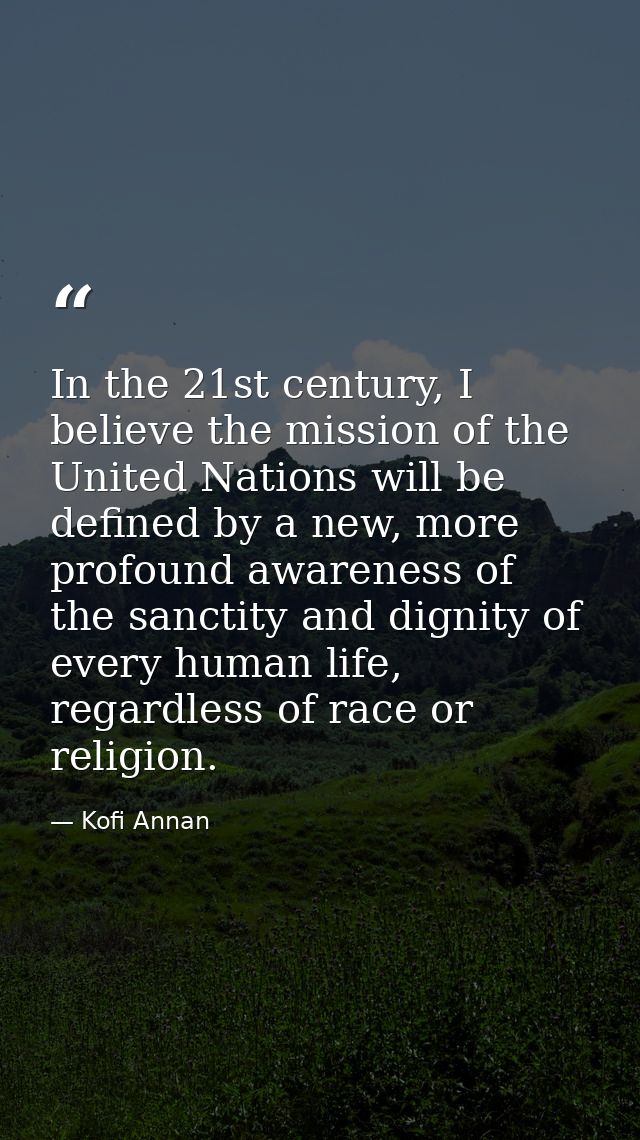 In the 21st century, I believe the mission of the United Nations will be defined by a new, more profound awareness of th — Kofi Annan