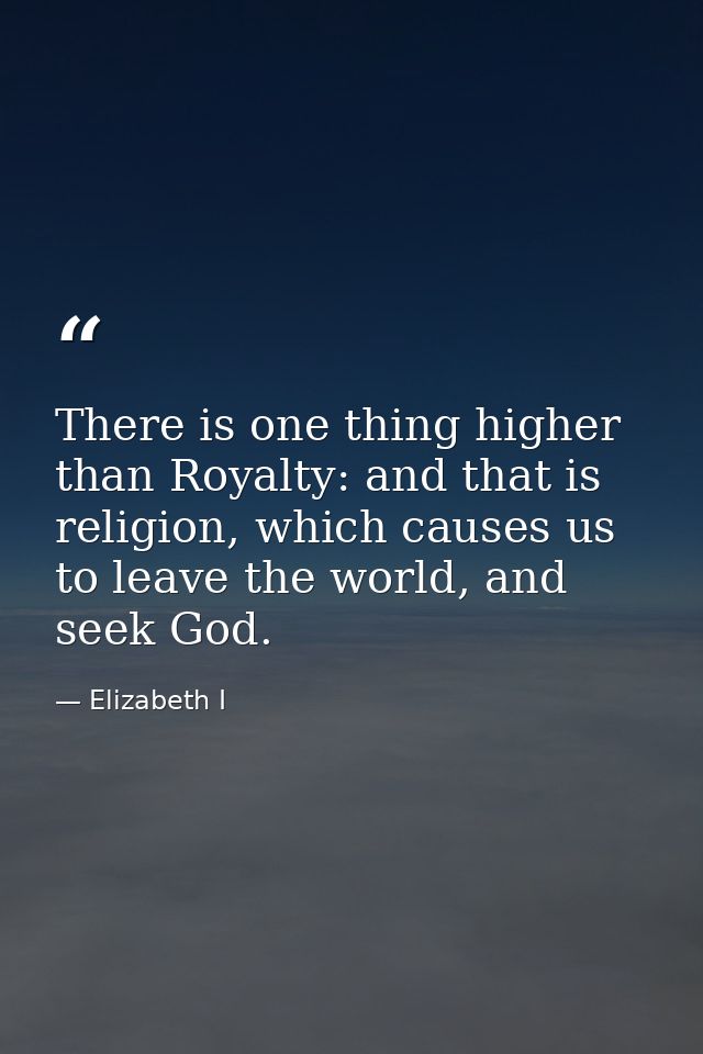 There is one thing higher than Royalty: and that is religion, which causes us to leave the world, and seek God. — Elizabeth I