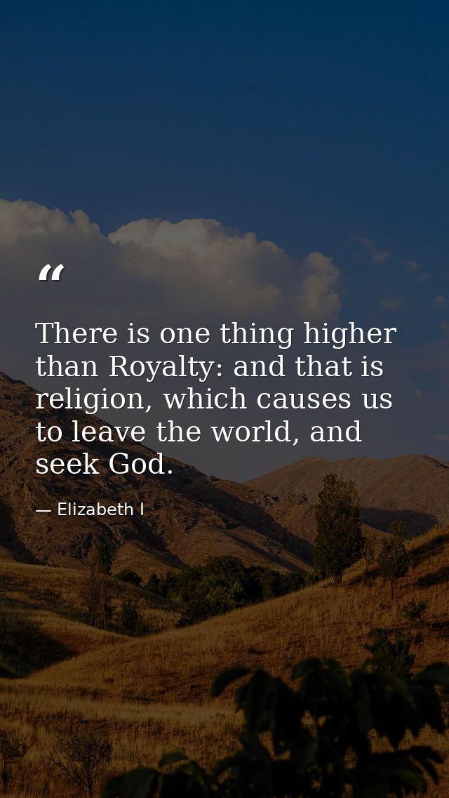 There is one thing higher than Royalty: and that is religion, which causes us to leave the world, and seek God. — Elizabeth I