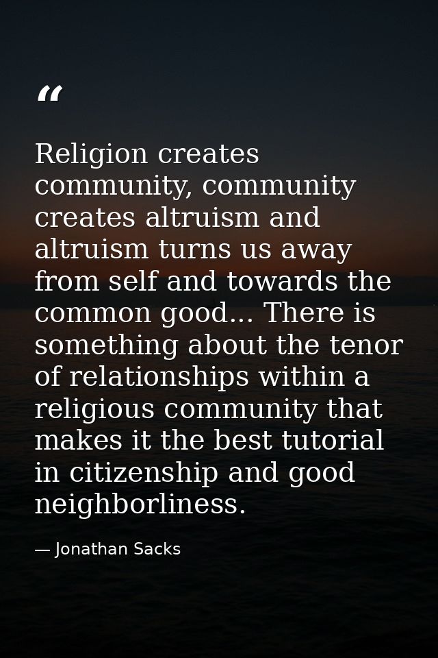 Religion creates community, community creates altruism and altruism turns us away from self and towards the common good. — Jonathan Sacks
