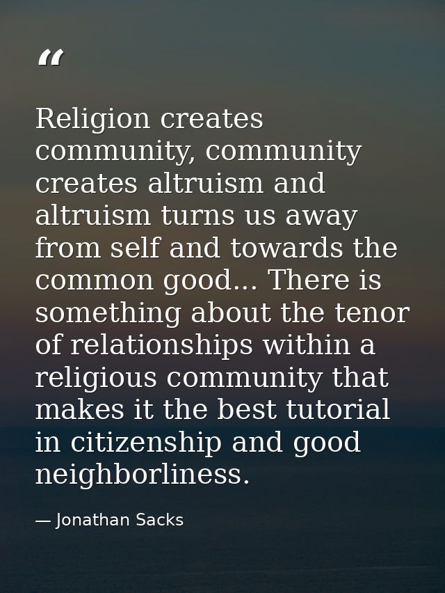 Religion creates community, community creates altruism and altruism turns us away from self and towards the common good. — Jonathan Sacks