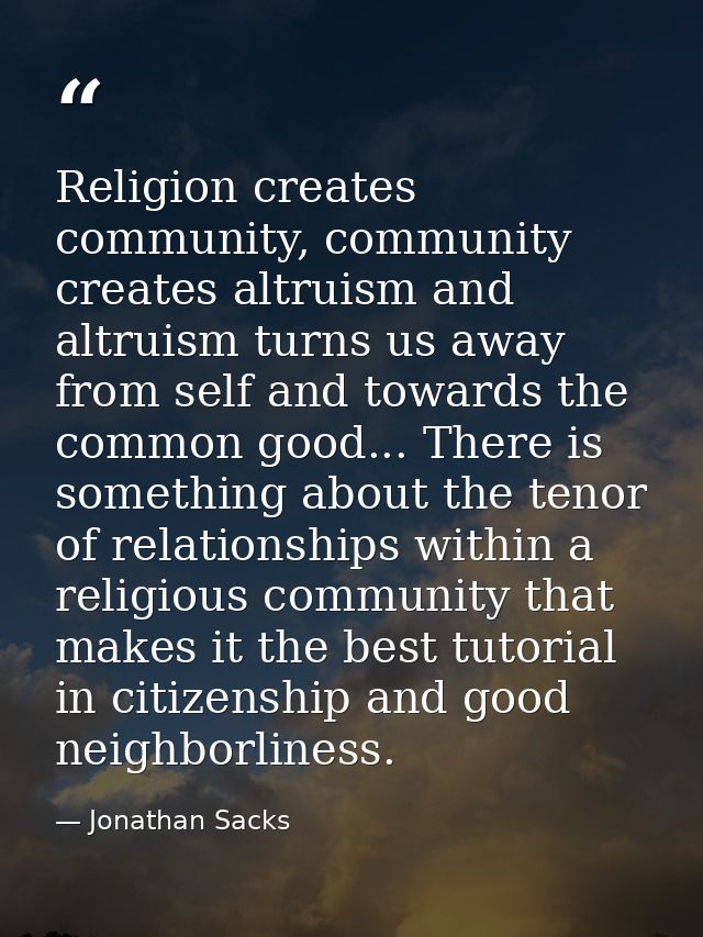 Religion creates community, community creates altruism and altruism turns us away from self and towards the common good. — Jonathan Sacks