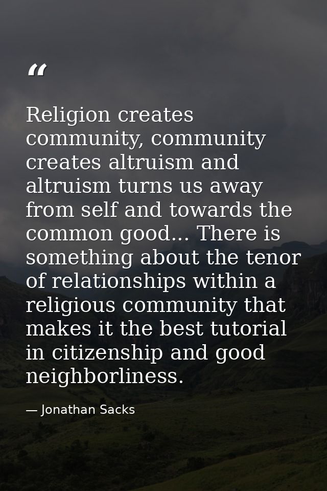 Religion creates community, community creates altruism and altruism turns us away from self and towards the common good. — Jonathan Sacks