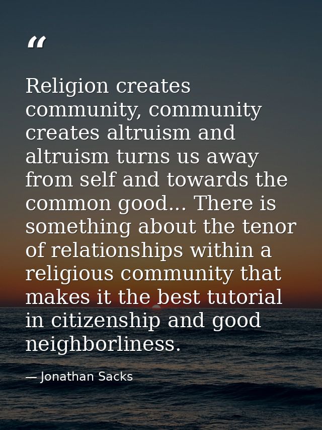 Religion creates community, community creates altruism and altruism turns us away from self and towards the common good. — Jonathan Sacks