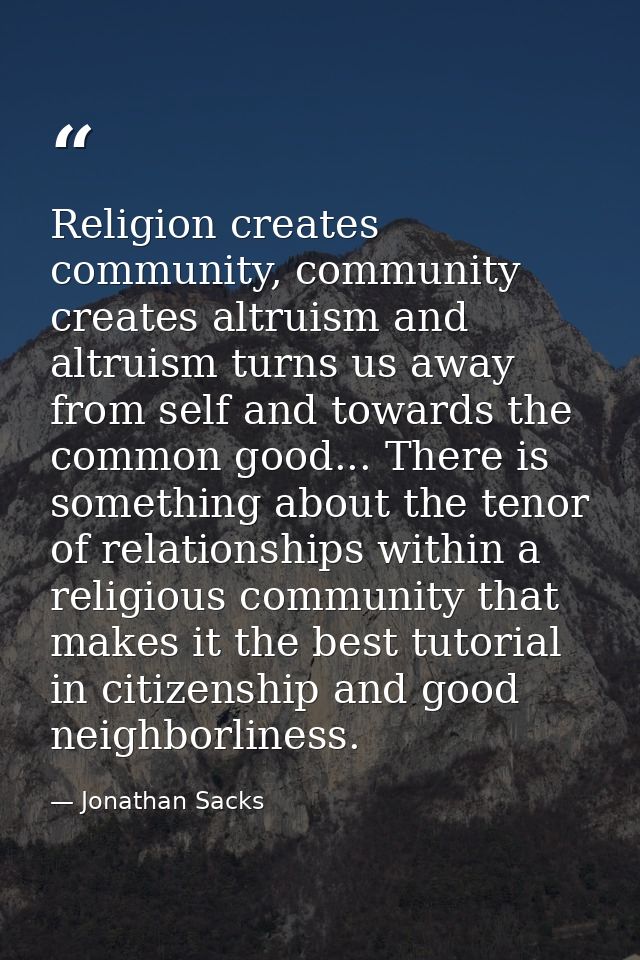 Religion creates community, community creates altruism and altruism turns us away from self and towards the common good. — Jonathan Sacks
