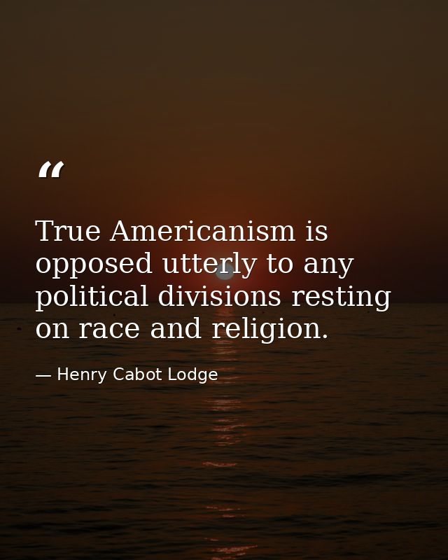 True Americanism is opposed utterly to any political divisions resting on race and religion. — Henry Cabot Lodge