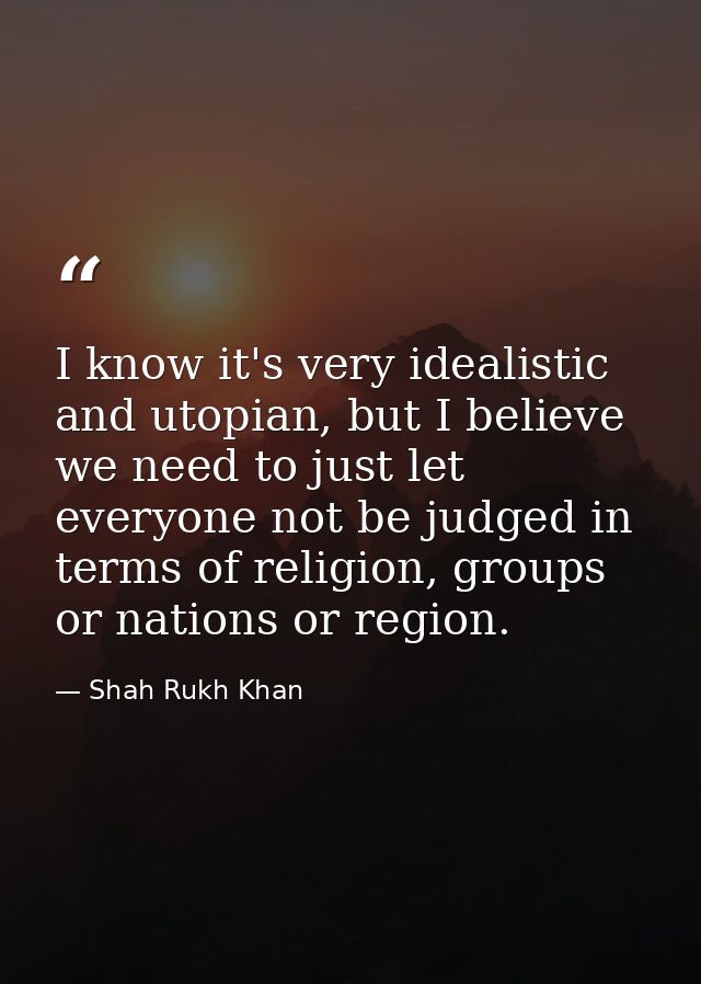 I know it's very idealistic and utopian, but I believe we need to just let everyone not be judged in terms of religion,  — Shah Rukh Khan