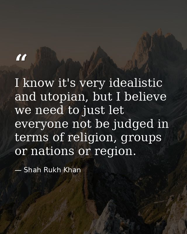 I know it's very idealistic and utopian, but I believe we need to just let everyone not be judged in terms of religion,  — Shah Rukh Khan