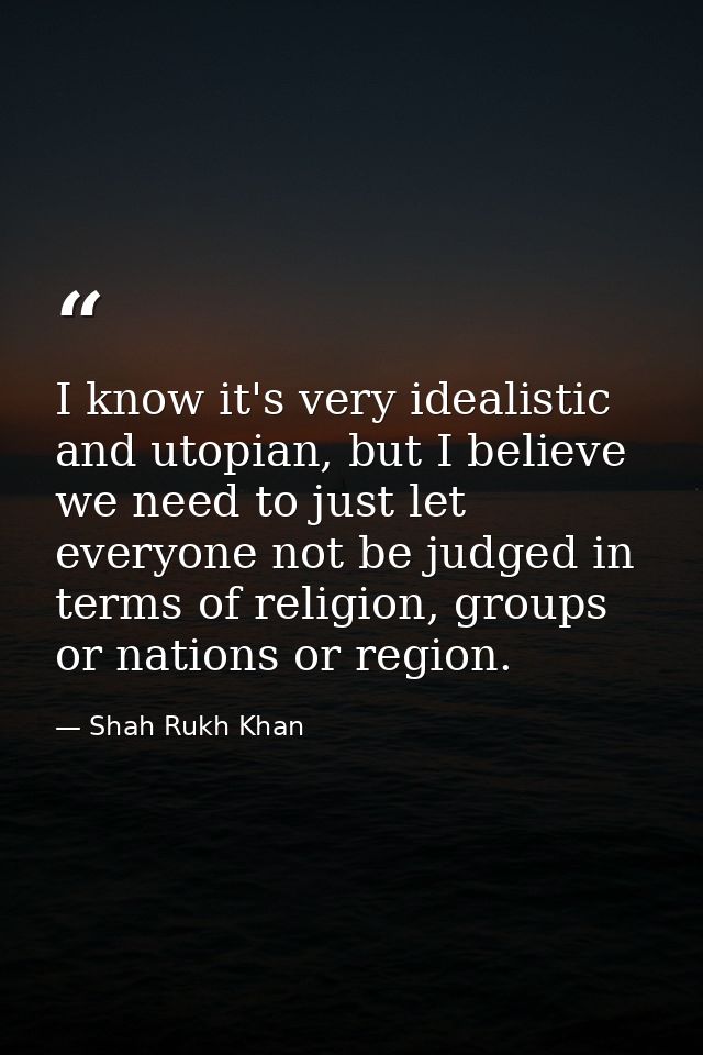 I know it's very idealistic and utopian, but I believe we need to just let everyone not be judged in terms of religion,  — Shah Rukh Khan