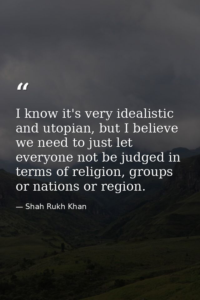 I know it's very idealistic and utopian, but I believe we need to just let everyone not be judged in terms of religion,  — Shah Rukh Khan