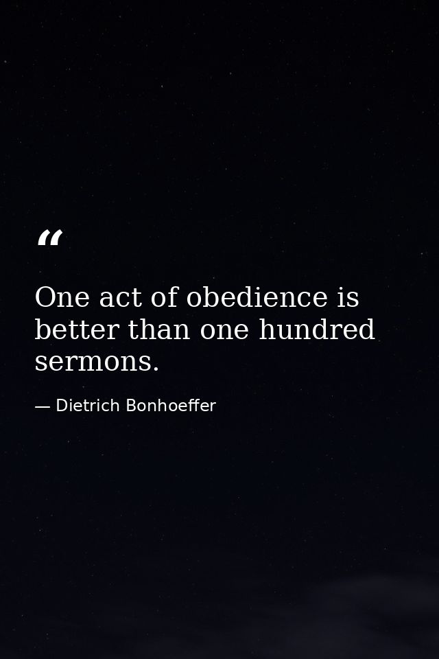 One act of obedience is better than one hundred sermons. — Dietrich Bonhoeffer