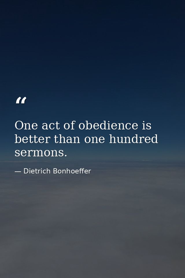 One act of obedience is better than one hundred sermons. — Dietrich Bonhoeffer
