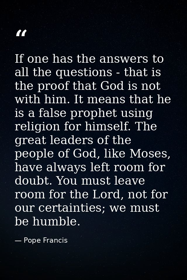 If one has the answers to all the questions - that is the proof that God is not with him. It means that he is a false pr — Pope Francis