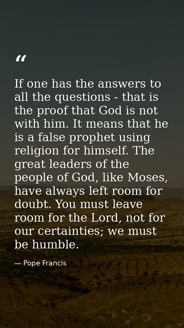 If one has the answers to all the questions - that is the proof that God is not with him. It means that he is a false pr — Pope Francis