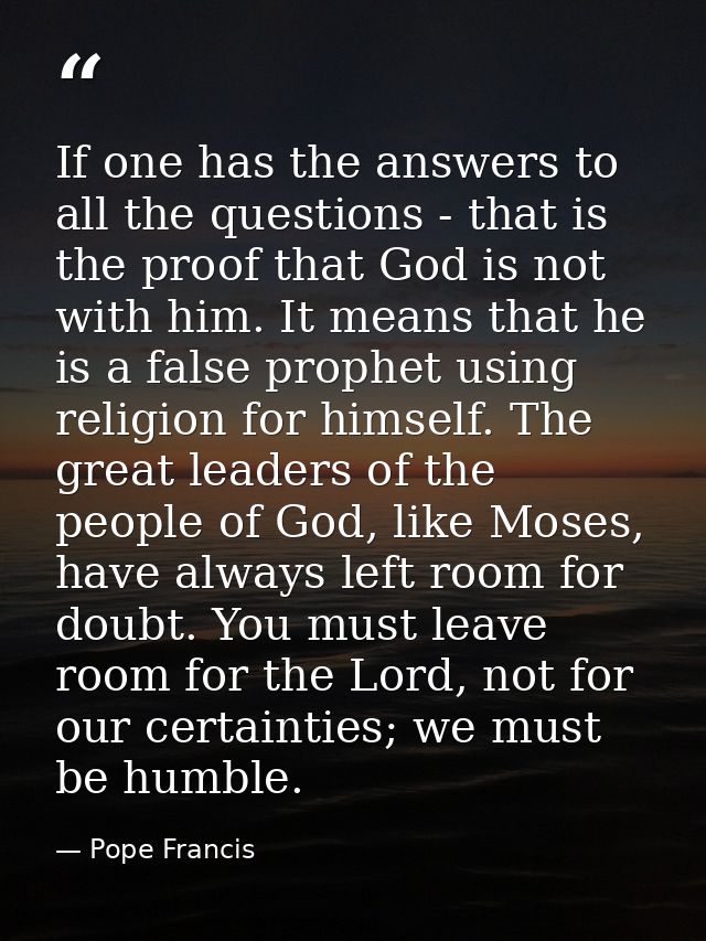 If one has the answers to all the questions - that is the proof that God is not with him. It means that he is a false pr — Pope Francis