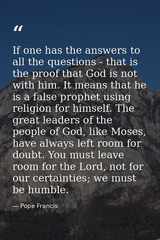 If one has the answers to all the questions - that is the proof that God is not with him. It means that he is a false pr — Pope Francis