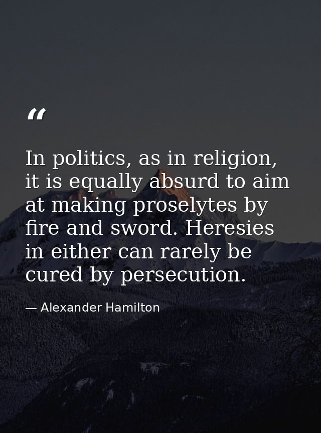 In politics, as in religion, it is equally absurd to aim at making proselytes by fire and sword. Heresies in either can  — Alexander Hamilton