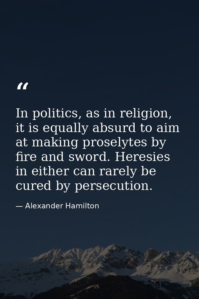 In politics, as in religion, it is equally absurd to aim at making proselytes by fire and sword. Heresies in either can  — Alexander Hamilton