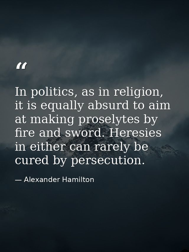 In politics, as in religion, it is equally absurd to aim at making proselytes by fire and sword. Heresies in either can  — Alexander Hamilton