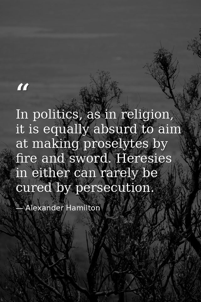 In politics, as in religion, it is equally absurd to aim at making proselytes by fire and sword. Heresies in either can  — Alexander Hamilton