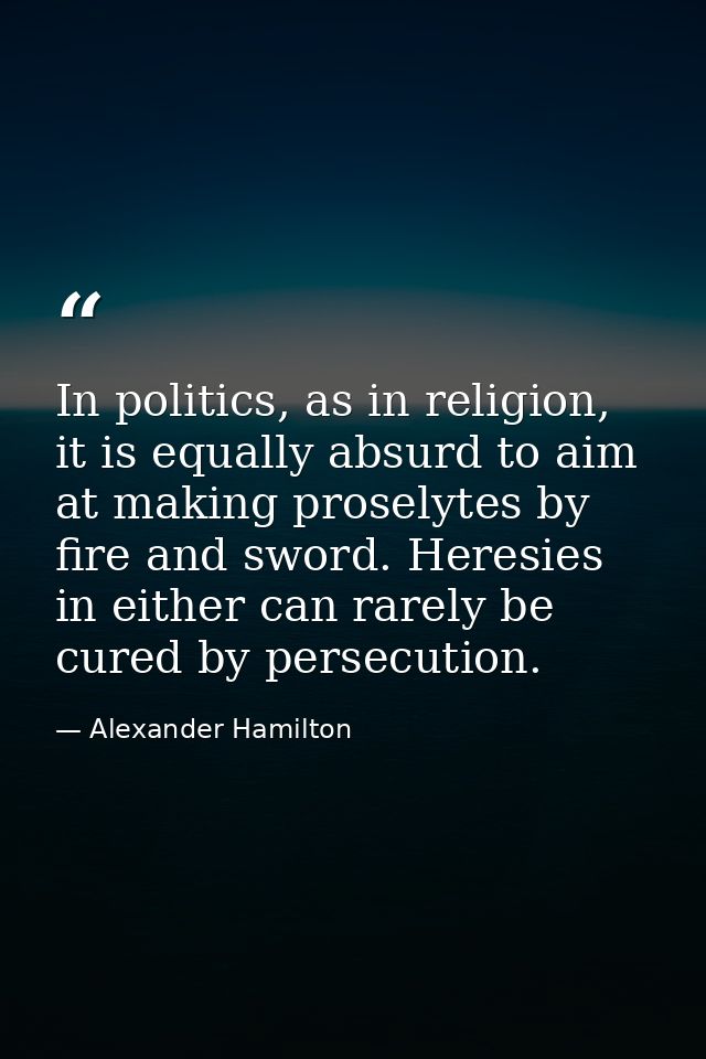 In politics, as in religion, it is equally absurd to aim at making proselytes by fire and sword. Heresies in either can  — Alexander Hamilton