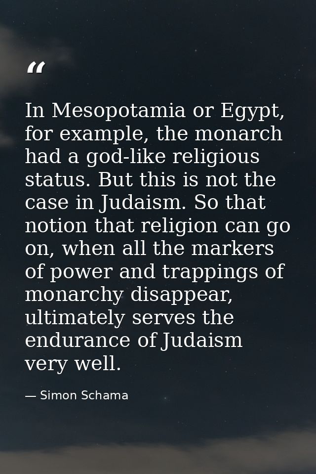 In Mesopotamia or Egypt, for example, the monarch had a god-like religious status. But this is not the case in Judaism.  — Simon Schama