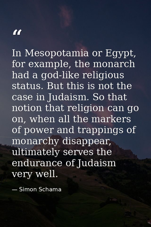 In Mesopotamia or Egypt, for example, the monarch had a god-like religious status. But this is not the case in Judaism.  — Simon Schama