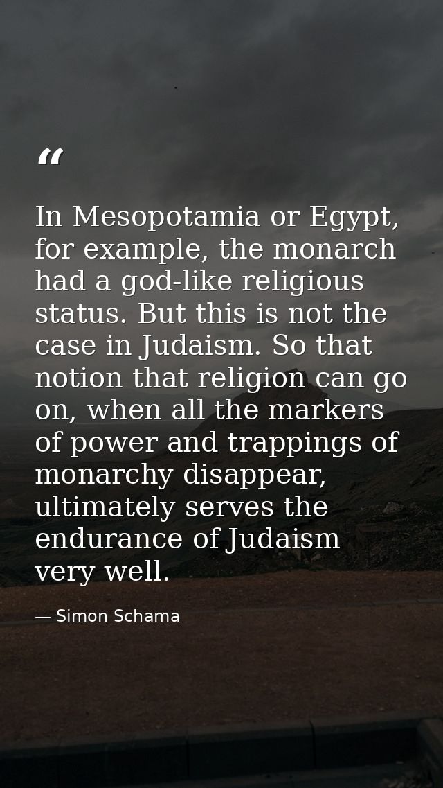 In Mesopotamia or Egypt, for example, the monarch had a god-like religious status. But this is not the case in Judaism.  — Simon Schama