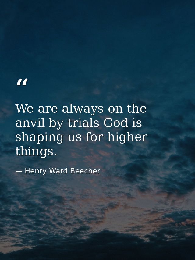 We are always on the anvil by trials God is shaping us for higher things. — Henry Ward Beecher