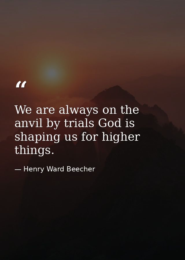 We are always on the anvil by trials God is shaping us for higher things. — Henry Ward Beecher
