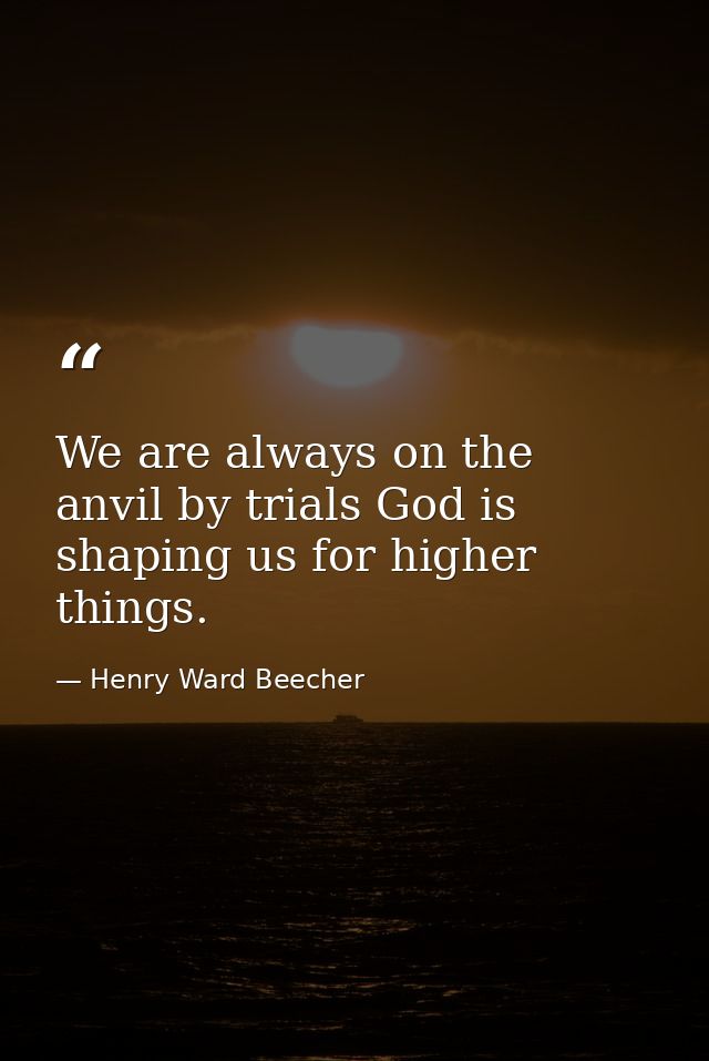 We are always on the anvil by trials God is shaping us for higher things. — Henry Ward Beecher