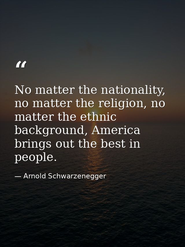 No matter the nationality, no matter the religion, no matter the ethnic background, America brings out the best in peopl — Arnold Schwarzenegger