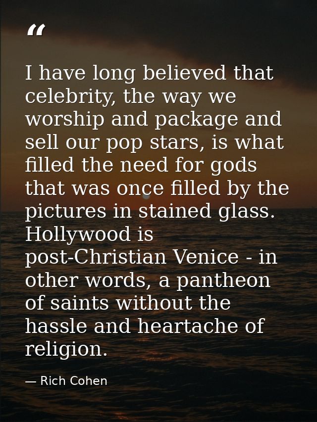 I have long believed that celebrity, the way we worship and package and sell our pop stars, is what filled the need for  — Rich Cohen