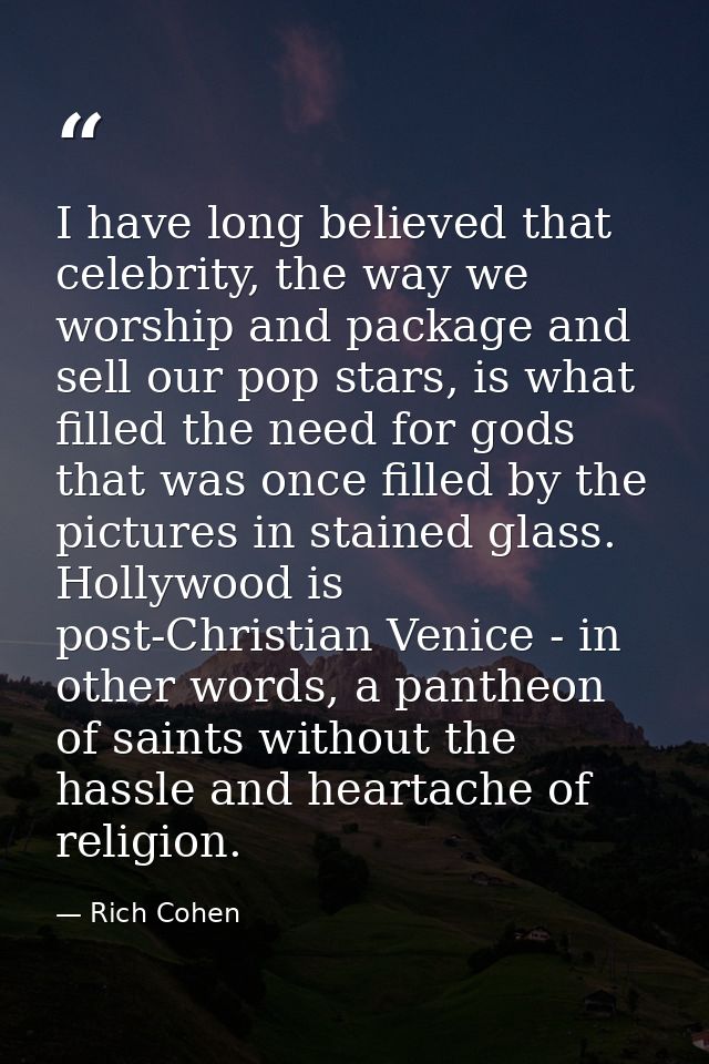 I have long believed that celebrity, the way we worship and package and sell our pop stars, is what filled the need for  — Rich Cohen