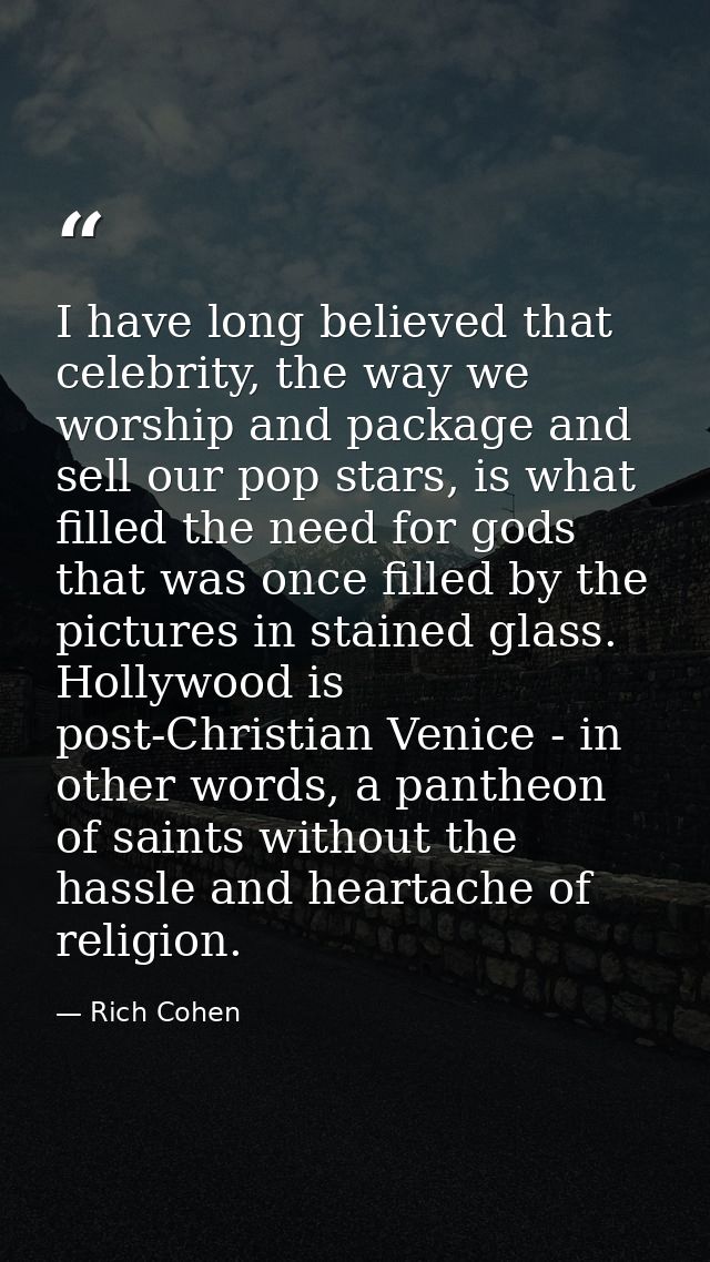 I have long believed that celebrity, the way we worship and package and sell our pop stars, is what filled the need for  — Rich Cohen