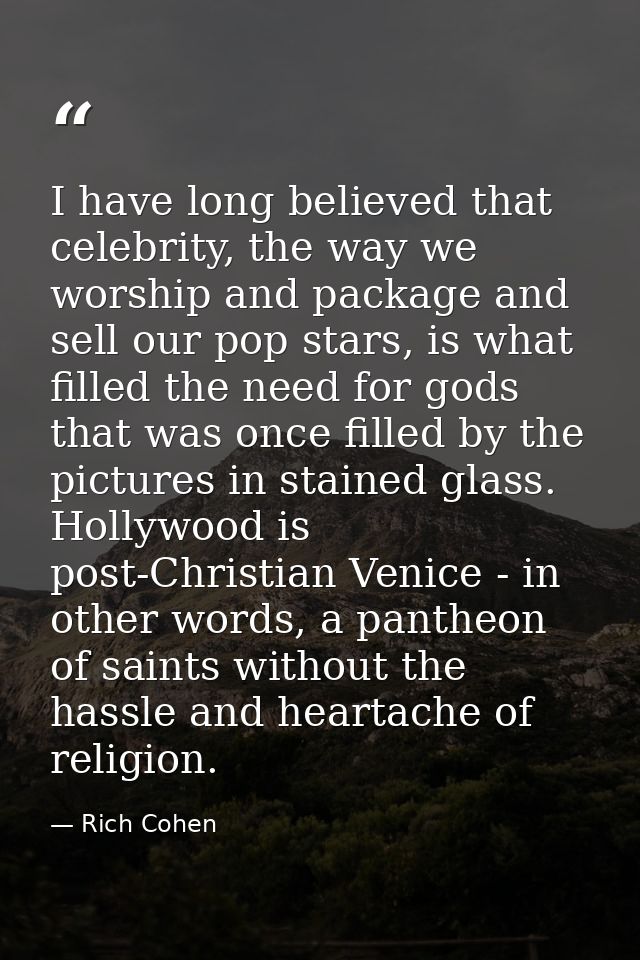 I have long believed that celebrity, the way we worship and package and sell our pop stars, is what filled the need for  — Rich Cohen