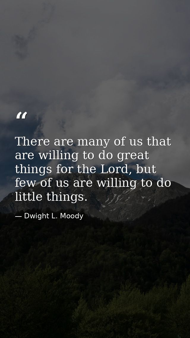 There are many of us that are willing to do great things for the Lord, but few of us are willing to do little things. — Dwight L. Moody