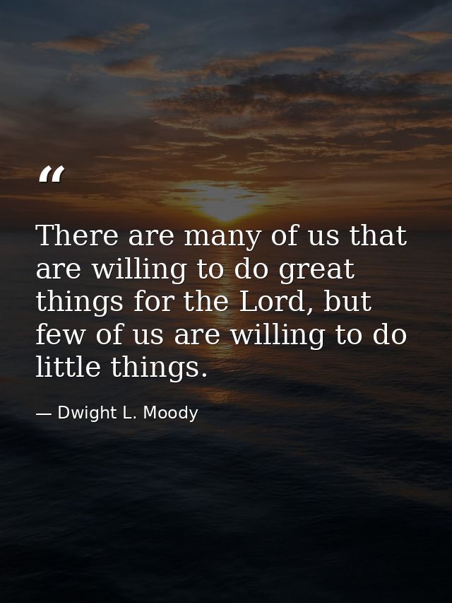 There are many of us that are willing to do great things for the Lord, but few of us are willing to do little things. — Dwight L. Moody