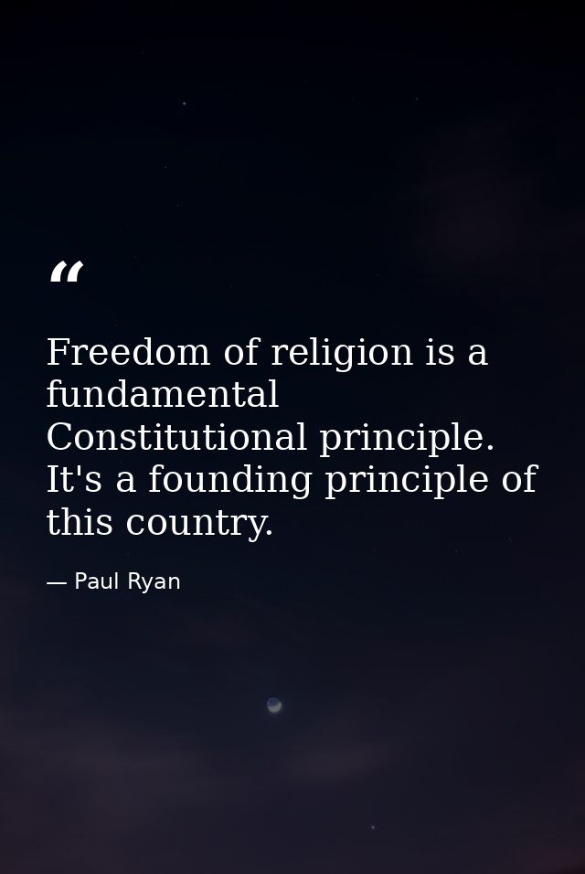 Freedom of religion is a fundamental Constitutional principle. It's a founding principle of this country. — Paul Ryan