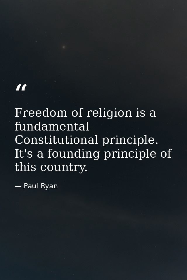 Freedom of religion is a fundamental Constitutional principle. It's a founding principle of this country. — Paul Ryan