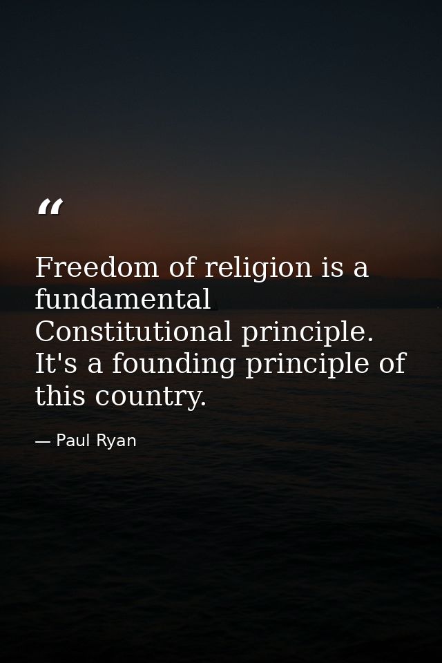 Freedom of religion is a fundamental Constitutional principle. It's a founding principle of this country. — Paul Ryan