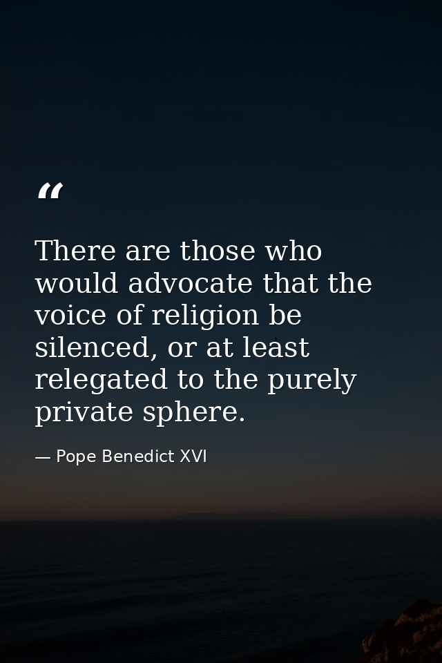 There are those who would advocate that the voice of religion be silenced, or at least relegated to the purely private s — Pope Benedict XVI
