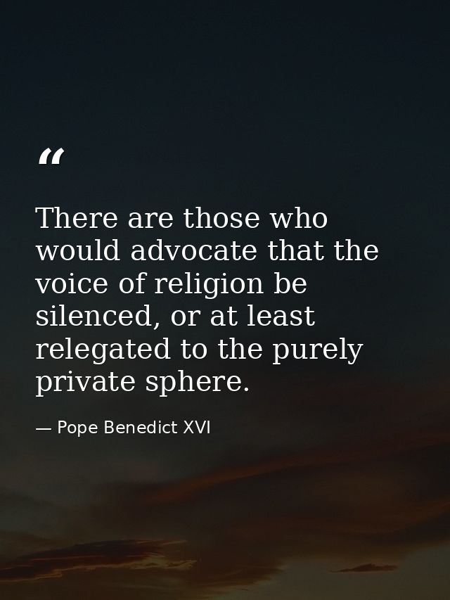There are those who would advocate that the voice of religion be silenced, or at least relegated to the purely private s — Pope Benedict XVI